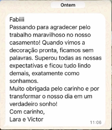Mensagem de cliente no WhatsApp. Lara e Victor: Fabiii, passando para agradecer pelo trabalho maravilhoso no nosso casamento! Quando vimos a decoração pronta, ficamos sem palavras. Superou todas as nossas expectativas e ficou tudo lindo demais, exatamente como sonhamos. Muito obrigada pelo carinho e por transformar o nosso dia em um verdadeiro sonho!