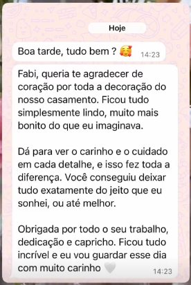 Mensagem de cliente no WhatsApp. Fabi, queria te agradecer de coração por toda a decoração do nosso casamento. Ficou tudo simplesmente lindo, muito mais bonito do que eu imaginava. Dá para ver o carinho e o cuidado em cada detalhe. Você conseguiu deixar tudo exatamente do jeito que eu sonhei, ou até melhor.