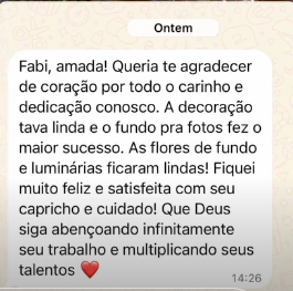 Mensagem de cliente no WhatsApp. Fabi, amada! Queria te agradecer de coração por todo o carinho e dedicação conosco. A decoração tava linda e o fundo pra fotos fez o maior sucesso. As flores de fundo e luminárias ficaram lindas! Que Deus siga abençoando infinitamente seu trabalho e multiplicando seus talentos.